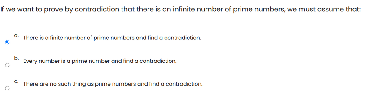 If we want to prove by contradiction that there is an infinite number of prime numbers, we must assume that:
a.
There is a finite number of prime numbers and find a contradiction.
b.
Every number is a prime number and find a contradiction.
C.
There are no such thing as prime numbers and find a contradiction.
