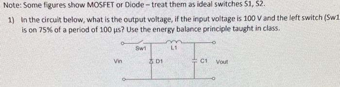 Note: Some figures show MOSFET or Diode- treat them as ideal switches S1, S2.
1) In the circuit below, what is the output voltage, if the input voltage is 100 V and the left switch (Sw1
is on 75% of a period of 100 us? Use the energy balance principle taught in class.
Vin
Sw1
D1
L1
C1
Vout