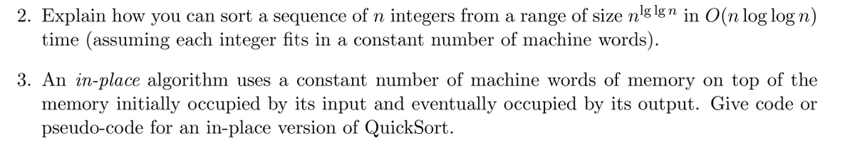 2. Explain how you can sort a sequence of n integers from a range of size nglgn in O(n log log n)
time (assuming each integer fits in a constant number of machine words).
3. An in-place algorithm uses a constant number of machine words of memory on top of the
memory initially occupied by its input and eventually occupied by its output. Give code or
pseudo-code for an in-place version of QuickSort.
