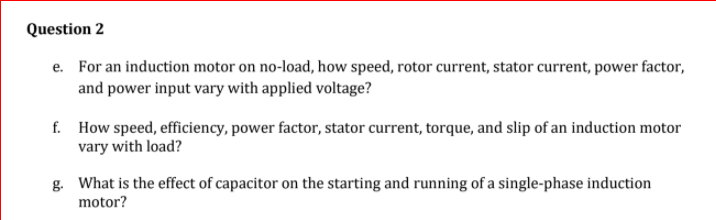 Question 2
e. For an induction motor on no-load, how speed, rotor current, stator current, power factor,
and power input vary with applied voltage?
f. How speed, efficiency, power factor, stator current, torque, and slip of an induction motor
vary with load?
g. What is the effect of capacitor on the starting and running of a single-phase induction
motor?
