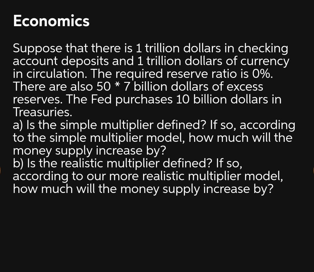 Economics
Suppose that there is 1 trillion dollars in checking
account deposits and 1 trillion dollars of currency
in circulation. The required reserve ratio is 0%.
There are also 50 * 7 billion dollars of excess
reserves. The Fed purchases 10 billion dollars in
Treasuries.
a) Is the simple multiplier defined? If so, according
to the simple multiplier model, how much will the
money supply increase by?
b) Is the realistic multiplier defined? If so,
according to our more realistic multiplier model,
how much will the money supply increase by?
