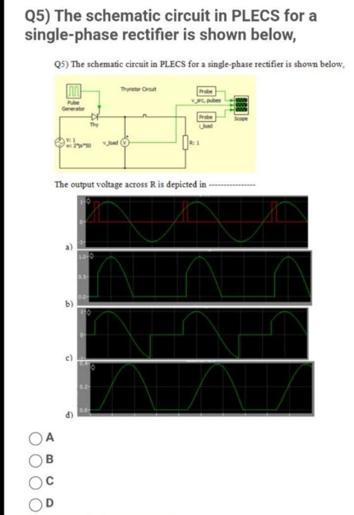 Q5) The schematic circuit in PLECS for a
single-phase rectifier is shown below,
Q5) The schematic circuit in PLECS for a single-phase rectifier is shown below,
Thyristor Crout
Probe
Pulse
Generator
VC, pulses
Probe
Scope
Thy
Orso v Joad O
R: 1
The output voltage across R is depicted in
0.5
0.0-
b)
0.2
0.0
d)

