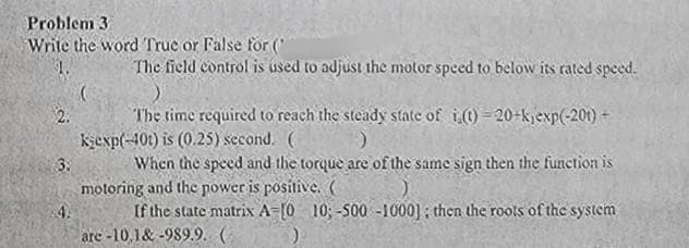 Problem 3
Write the word True or False for (
$2.
The field control is used to adjust the motor speed to below its rated speed.
3.
The time required to reach the steady state of i(t)=20+k,exp(-20t) +
kexp(-40t) is (0.25) second. (
When the speed and the torque are of the same sign then the function is
motoring and the power is positive. (
$4.
If the state matrix A=[0 10;-500-1000]; then the roots of the system
are -10.1&-989.9. (