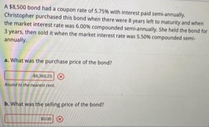 A $8,500 bond had a coupon rate of 5.75% with interest paid semi-annually.
Christopher purchased this bond when there were 8 years left to maturity and when
the market interest rate was 6.00% compounded semi-annually. She held the bond for
3 years, then sold it when the market interest rate was 5.50 % compounded semi-
annually.
a. What was the purchase price of the bond?
-$8,365.25 X
Round to the nearest cent.
b. What was the selling price of the bond?
$0.00