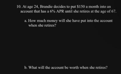 10. At age 24, Brandie decides to put $150 a month into an
account that has a 6% APR until she retires at the age of 67.
a. How much money will she have put into the account
when she retires?
b. What will the account be worth when she retires?