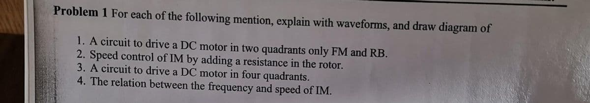 Problem 1 For each of the following mention, explain with waveforms, and draw diagram of
1. A circuit to drive a DC motor in two quadrants only FM and RB.
2. Speed control of IM by adding a resistance in the rotor.
3. A circuit to drive a DC motor in four quadrants.
4. The relation between the frequency and speed of IM.