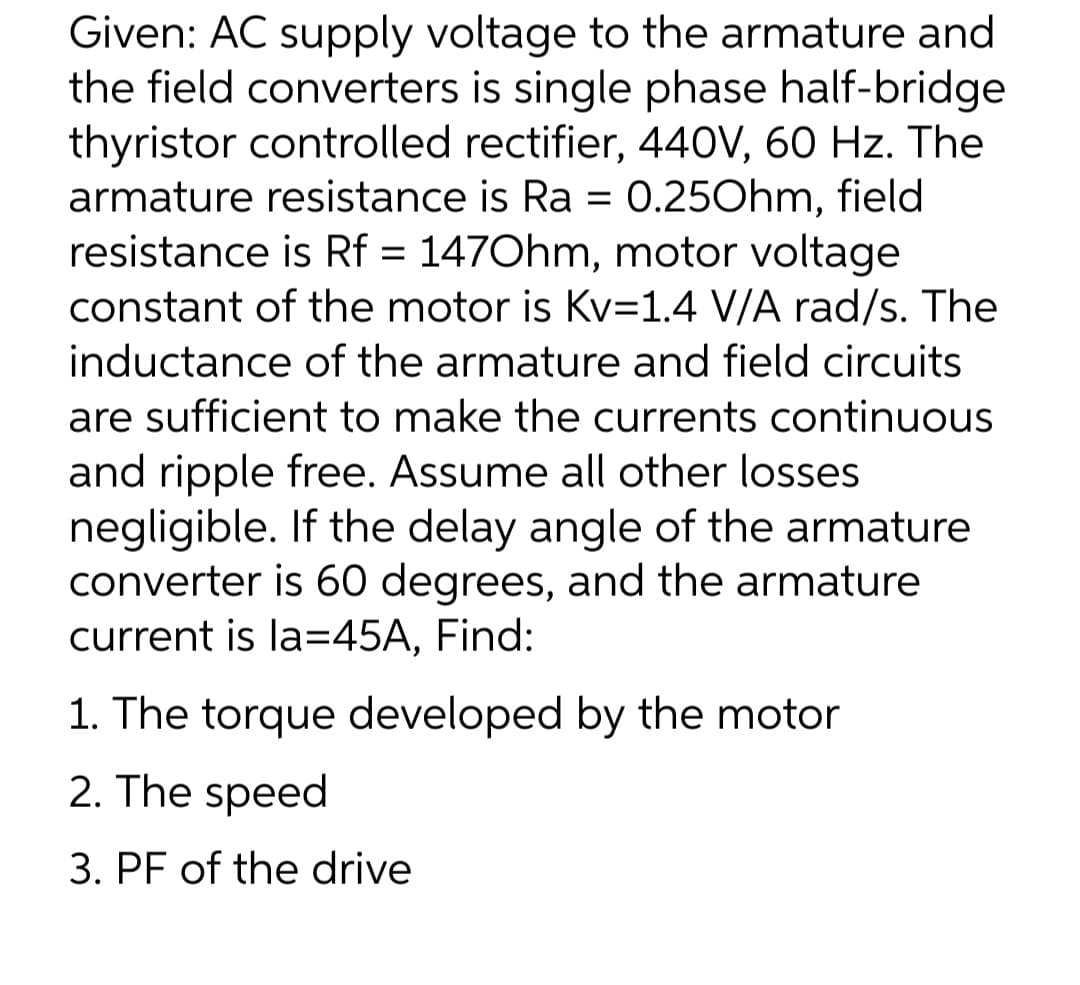 Given: AC supply voltage to the armature and
the field converters is single phase half-bridge
thyristor controlled rectifier, 440V, 60 Hz. The
armature resistance is Ra = 0.25Ohm, field
resistance is Rf = 147Ohm, motor voltage
constant of the motor is Kv=1.4 V/A rad/s. The
inductance of the armature and field circuits
are sufficient to make the currents continuous
and ripple free. Assume all other losses
negligible. If the delay angle of the armature
converter is 60 degrees, and the armature
current is la=45A, Find:
1. The torque developed by the motor
2. The speed
3. PF of the drive