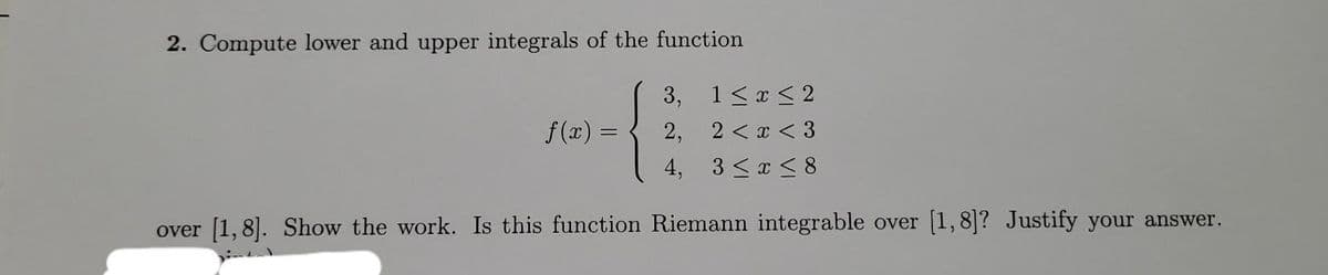 2. Compute lower and upper integrals of the function
3,
2,
4,
1≤ x ≤ 2
2 < x < 3
3 ≤ x ≤8
over [1,8]. Show the work. Is this function Riemann integrable over [1,8]? Justify your answer.
f(x) =