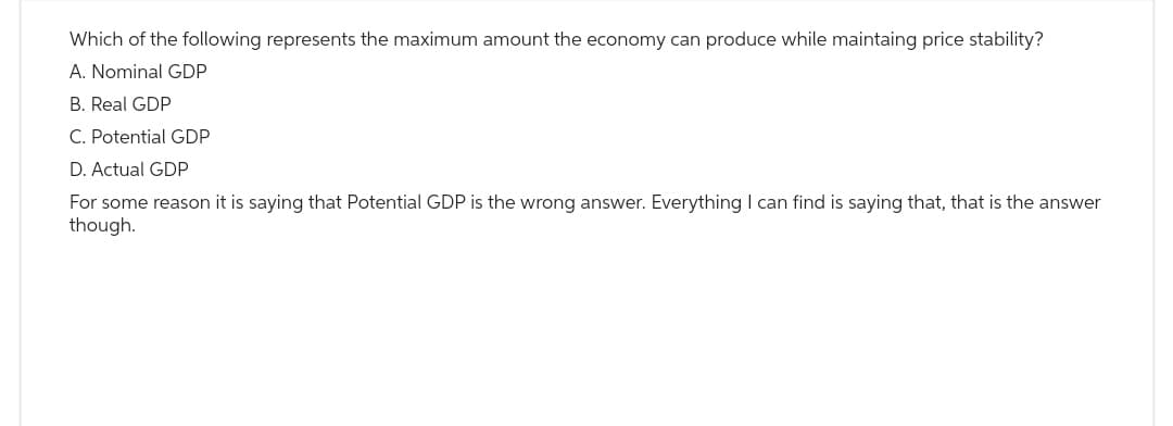 Which of the following represents the maximum amount the economy can produce while maintaing price stability?
A. Nominal GDP
B. Real GDP
C. Potential GDP
D. Actual GDP
For some reason it is saying that Potential GDP is the wrong answer. Everything I can find is saying that, that is the answer
though.