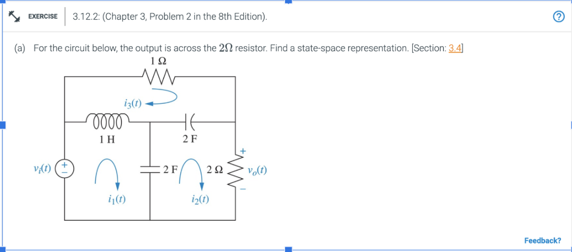 EXERCISE 3.12.2: (Chapter 3, Problem 2 in the 8th Edition).
(a) For the circuit below, the output is across the 20 resistor. Find a state-space representation. [Section: 3.4]
192
v¡(t)
iz(t)
0000
1 H
i₁(t)
2 F
HE
2 F
2Ω
i₂(1)
W
vo(t)
Feedback?