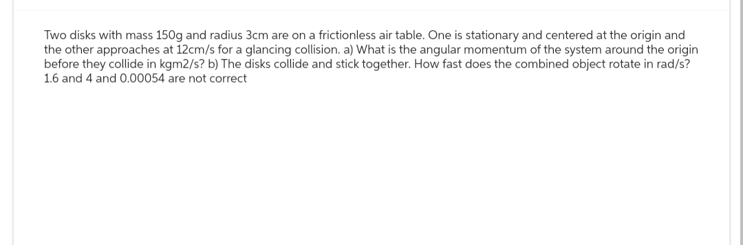 Two disks with mass 150g and radius 3cm are on a frictionless air table. One is stationary and centered at the origin and
the other approaches at 12cm/s for a glancing collision. a) What is the angular momentum of the system around the origin
before they collide in kgm2/s? b) The disks collide and stick together. How fast does the combined object rotate in rad/s?
1.6 and 4 and 0.00054 are not correct
