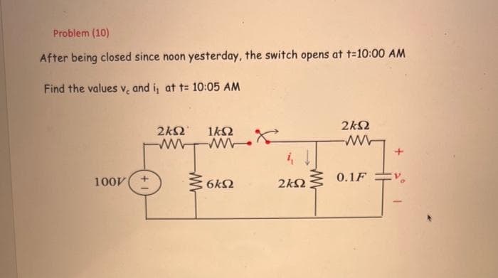 Problem (10)
After being closed since noon yesterday, the switch opens at t=10:00 AM
Find the values ve and i,
1007|
at t= 10:05 AM
2ΚΩ1ΚΩ
www
6ΚΩ
2ΚΩ
24Ω
ww Μ
0.1F