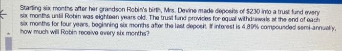 Starting six months after her grandson Robin's birth, Mrs. Devine made deposits of $230 into a trust fund every
six months until Robin was eighteen years old. The trust fund provides for equal withdrawals at the end of each
six months for four years, beginning six months after the last deposit. If interest is 4.89% compounded semi-annually,
how much will Robin receive every six months?