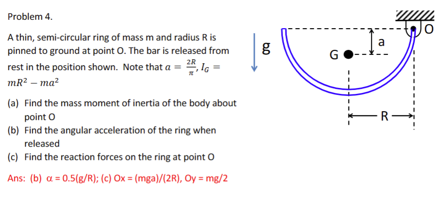 Problem 4.
A thin, semi-circular ring of mass m and radius R is
pinned to ground at point O. The bar is released from
rest in the position shown. Note that a = 2R, IG =
mR² - ma²
(a) Find the mass moment of inertia of the body about
point O
(b) Find the angular acceleration of the ring when
released
(c) Find the reaction forces on the ring at point O
Ans: (b) a=0.5(g/R); (c) Ox = (mga)/(2R), Oy = mg/2
6.0
g
G
a
-R-