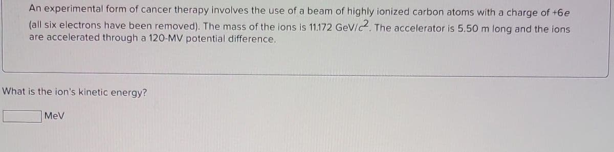 An experimental form of cancer therapy involves the use of a beam of highly ionized carbon atoms with a charge of +6e
(all six electrons have been removed). The mass of the ions is 11.172 GeV/2. The accelerator is 5.50 m long and the ions
are accelerated through a 120-MV potential difference.
What is the ion's kinetic energy?
MeV