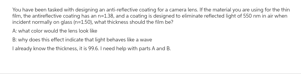 You have been tasked with designing an anti-reflective coating for a camera lens. If the material you are using for the thin
film, the antireflective coating has an n=1.38, and a coating is designed to eliminate reflected light of 550 nm in air when
incident normally on glass (n=1.50), what thickness should the film be?
A: what color would the lens look like
B: why does this effect indicate that light behaves like a wave
I already know the thickness, it is 99.6. I need help with parts A and B.