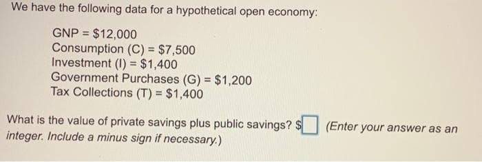 We have the following data for a hypothetical open economy:
GNP = $12,000
Consumption (C) = $7,500
Investment (1) = $1,400
Government Purchases (G) = $1,200
Tax Collections (T) = $1,400
What is the value of private savings plus public savings? $
integer. Include a minus sign if necessary.)
(Enter your answer as an
