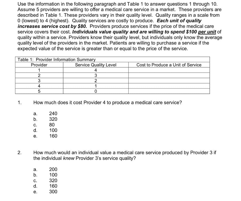 Use the information in the following paragraph and Table 1 to answer questions 1 through 10.
Assume 5 providers are willing to offer a medical care service in a market. These providers are
described in Table 1. These providers vary in their quality level. Quality ranges in a scale from
O (lowest) to 4 (highest). Quality services are costly to produce. Each unit of quality
increases service cost by $80. Providers produce services if the price of the medical care
service covers their cost. Individuals value quality and are willing to spend $100 per unit of
quality within a service. Providers know their quality level, but individuals only know the average
quality level of the providers in the market. Patients are willing to purchase a service if the
expected value of the service is greater than or equal to the price of the service.
Table 1: Provider Information Summary
Provider
Service Quality Level
Cost to Produce a Unit of Service
1
4
3
3
2
4
1
1.
How much does it cost Provider 4 to produce a medical care service?
а.
240
b.
320
80
C.
d.
100
е.
160
How much would an individual value a medical care service produced by Provider 3 if
the individual knew Provider 3's service quality?
a.
200
b.
100
320
160
C.
d.
е.
300
2.
