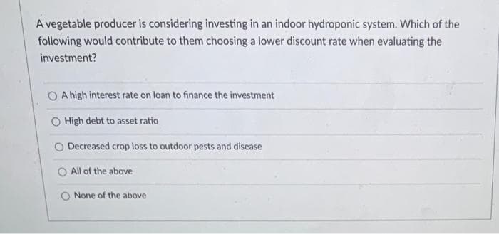 A vegetable producer is considering investing in an indoor hydroponic system. Which of the
following would contribute to them choosing a lower discount rate when evaluating the
investment?
O A high interest rate on loan to finance the investment
O High debt to asset ratio
O Decreased crop loss to outdoor pests and disease
O All of the above
O None of the above
