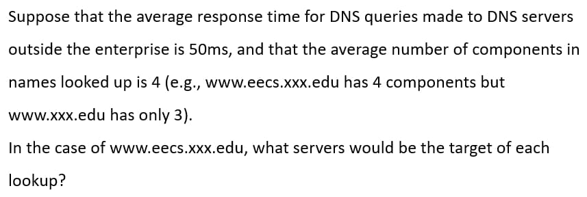 Suppose that the average response time for DNS queries made to DNS servers
outside the enterprise is 50ms, and that the average number of components in
names looked up is 4 (e.g., www.eecs.xxx.edu has 4 components but
www.xxx.edu has only 3).
In the case of www.eecs.xxx.edu, what servers would be the target of each
lookup?
