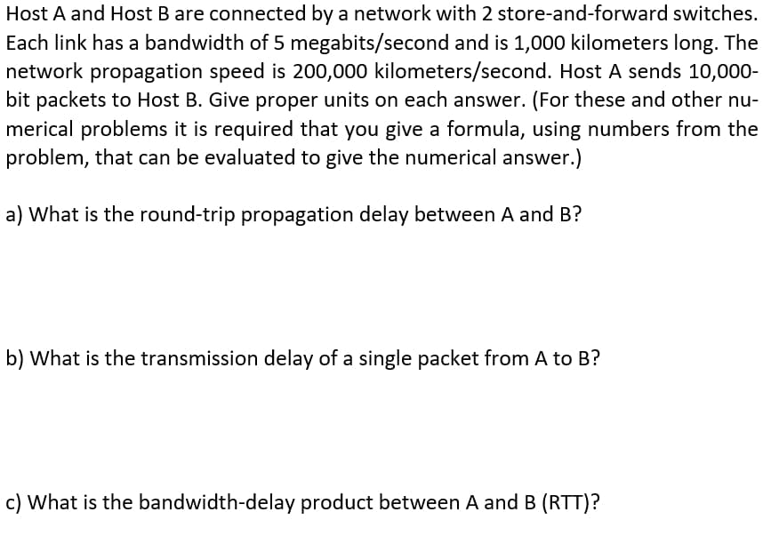 Host A and Host B are connected by a network with 2 store-and-forward switches.
Each link has a bandwidth of 5 megabits/second and is 1,000 kilometers long. The
network propagation speed is 200,000 kilometers/second. Host A sends 10,000-
bit packets to Host B. Give proper units on each answer. (For these and other nu-
merical problems it is required that you give a formula, using numbers from the
problem, that can be evaluated to give the numerical answer.)
a) What is the round-trip propagation delay between A and B?
b) What is the transmission delay of a single packet from A to B?
c) What is the bandwidth-delay product between A and B (RTT)?
