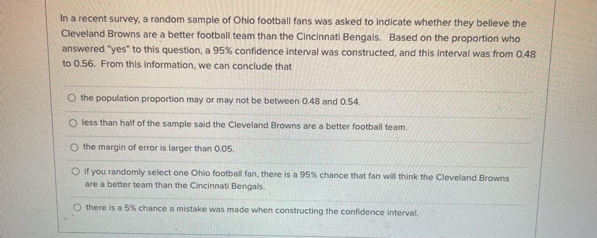 In a recent survey, a random sample of Ohio football fans was asked to indicate whether they believe the
Cleveland Browns are a better football team than the Cincinnati Bengals. Based on the proportion who
answered "yes" to this question, a 95% confidence interval was constructed, and this interval was from 0.48
to 0.56. From this information, we can conclude that
O the population proportion may or may not be between 0.48 and 0.54.
O less than half of the sample said the Cleveland Browns are a better football team.
O the margin of error is larger than 0.05.
O if you randomly select one Ohio football fan, there is a 95% chance that fan will think the Cleveland Browns
are a better team than the Cincinnati Bengals.
O there is a 5% chance a mistake was made when constructing the confidence interval.
