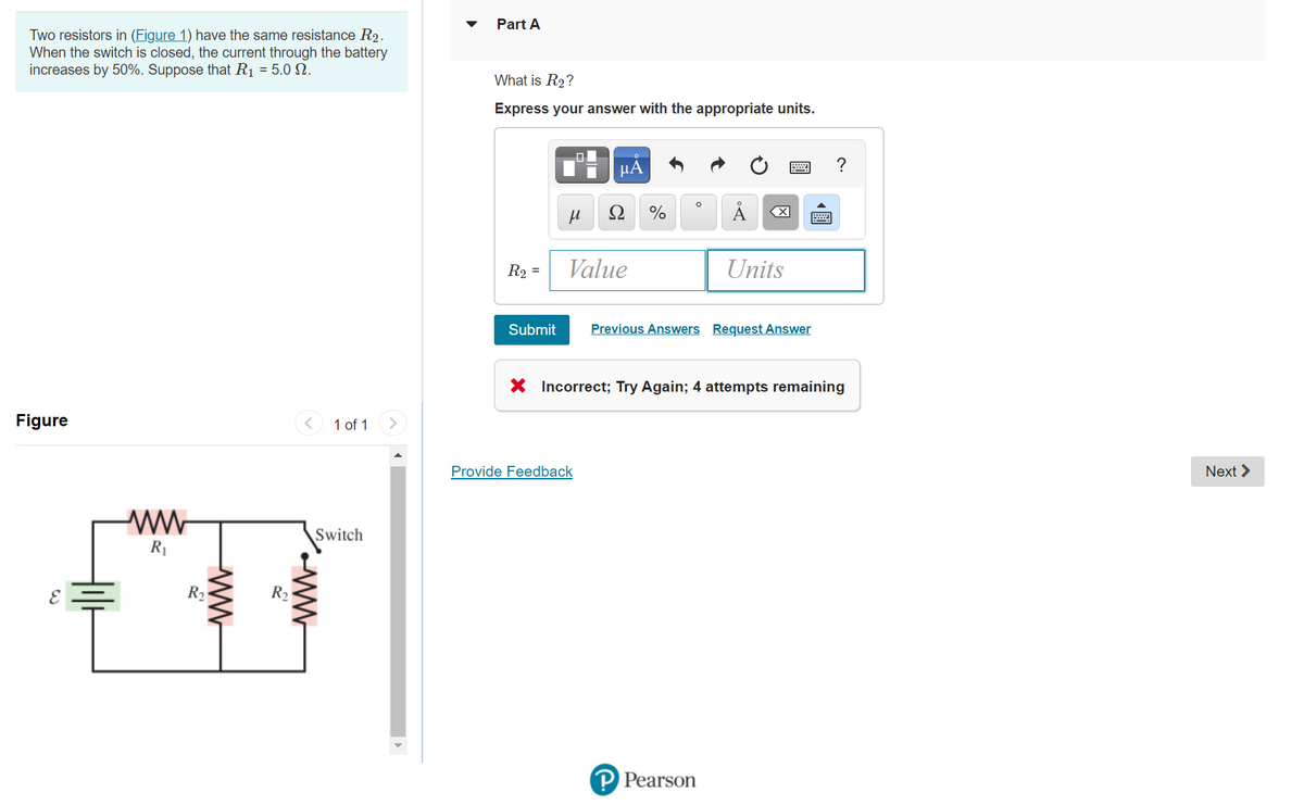 Part A
Two resistors in (Figure 1) have the same resistance R2.
When the switch is closed, the current through the battery
increases by 50%. Suppose that R1 = 5.0 .
What is R2?
Express your answer with the appropriate units.
μΑ
?
Ω
%
R2 =
Value
Units
Submit
Previous Answers Request Answer
X Incorrect; Try Again; 4 attempts remaining
Figure
1 of 1
Provide Feedback
Next >
Switch
R1
R2
R2
P Pearson
