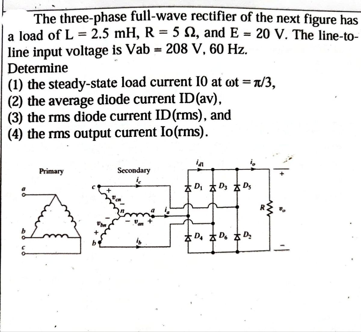 The three-phase full-wave rectifier of the next figure has
a load of L = 2.5 mH, R = 5 2, and E = 20 V. The line-to-
line input voltage is Vab = 208 V, 60 Hz.
Determine
(1) the steady-state load current 10 at wt = π/3,
(2) the average diode current ID (av),
(3) the rms diode current ID (rms), and
(4) the rms output current Io(rms).
Primary
D₁ D3 D
id
Secondary
+
D₁ Do
ib
b
Ubn
++
w
R
D₂