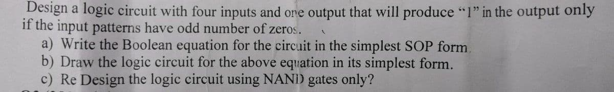 Design a logic circuit with four inputs and one output that will produce "l" in the output only
if the input patterns have odd number of zeros.
a) Write the Boolean equation for the circuit in the simplest SOP form.
b) Draw the logic circuit for the above equation in its simplest form.
c) Re Design the logic circuit using NANI) gates only?
