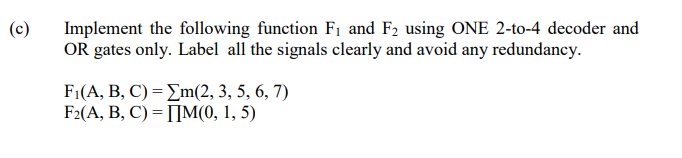 Implement the following function F1 and F2 using ONE 2-to-4 decoder and
OR gates only. Label all the signals clearly and avoid any redundancy.
(c)
Fi(A, B, C) - Σn(2, 3,5, 6,7)
F2(A, B, C) = []M(0, 1, 5)
