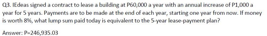Q3. IEdeas signed a contract to lease a building at P60,000 a year with an annual increase of P1,000 a
year for 5 years. Payments are to be made at the end of each year, starting one year from now. If money
is worth 8%, what lump sum paid today is equivalent to the 5-year lease-payment plan?
Answer: P=246,935.03
