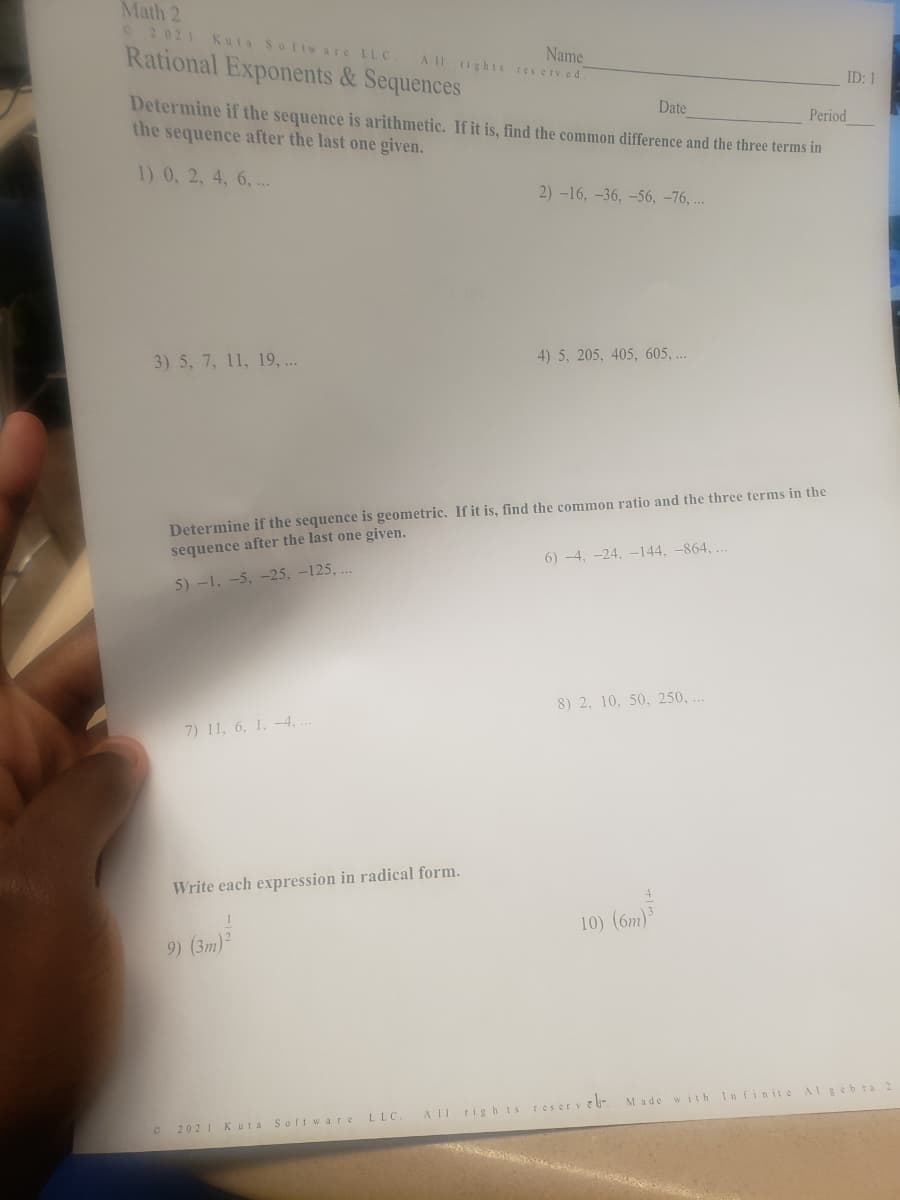 Math 2
02021 Kuta Software LLC.
Rational Exponents& Sequences
Name
A 11 rights res erv ed
ID: 1
Determine if the sequence is arithmetic. If it is, find the common difference and the three terms in
the sequence after the last one given.
Date
Period
1) 0, 2, 4, 6, ..
2) -16, -36, –56, -76, ..
3) 5, 7, 11, 19, ..
4) 5, 205, 405, 605, ...
Determine if the sequence is geometric. If it is, find the common ratio and the three terms in the
sequence after the last one given.
6) -4, -24, -144, -864, ..
5) -1, -5, -25, -125, ..
8) 2, 10, 50, 250, ..
7) 11, 6, 1. -4, .
Write each expression in radical form.
10) (6m)³
9) (3m)2
Made with Infinite Algeb ra 2
A II rig h ts reser v vb-
2021 Kuta Soft w are LLC
