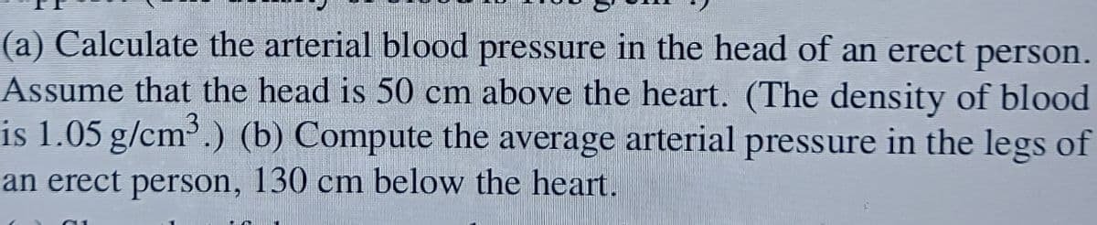 (a) Calculate the arterial blood pressure in the head of an erect person.
Assume that the head is 50 cm above the heart. (The density of blood
is 1.05 g/cm³.) (b) Compute the average arterial pressure in the legs of
an erect person, 130 cm below the heart.
