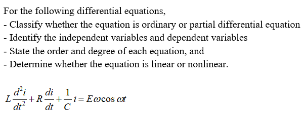 For the following differential equations,
- Classify whether the equation is ordinary or partial differential equation
- Identify the independent variables and dependent variables
- State the order and degree of each equation, and
- Determine whether the equation is linear or nonlinear.
d'i
di 1
L
·+R-+-i=E@cos at
dt?
dt C
