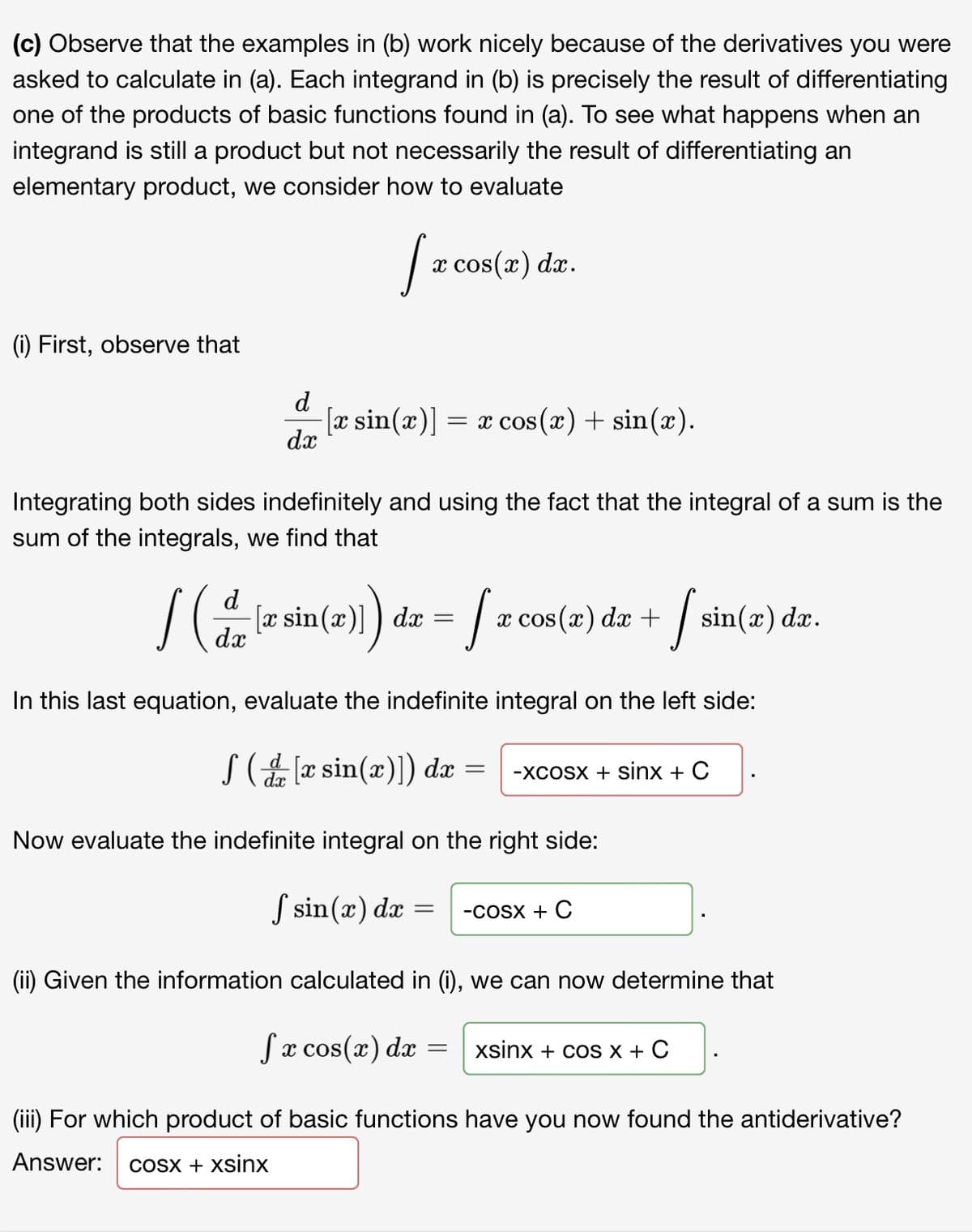 (c) Observe that the examples in (b) work nicely because of the derivatives you were
asked to calculate in (a). Each integrand in (b) is precisely the result of differentiating
one of the products of basic functions found in (a). To see what happens when an
integrand is still a product but not necessarily the result of differentiating an
elementary product, we consider how to evaluate
x cos(x) dx.
(1) First, observe that
d
[x sin(x)] = x cos (x) + sin(x).
dx
COS
Integrating both sides indefinitely and using the fact that the integral of a sum is the
sum of the integrals, we find that
d
sin(x)]
dx
dx
х cos(x) da +
sin(x) dx.
In this last equation, evaluate the indefinite integral on the left side:
S (æ sin(x)]) dæ =
-XCOSX + Sinx + C
Now evaluate the indefinite integral on the right side:
S sin(x) dæ
-COSX + C
(ii) Given the information calculated in (i), we can now determine that
Sx cos(x) dx
xsinx + coS X + C
(iii) For which product of basic functions have you now found the antiderivative?
Answer:
COSX + xsinx
