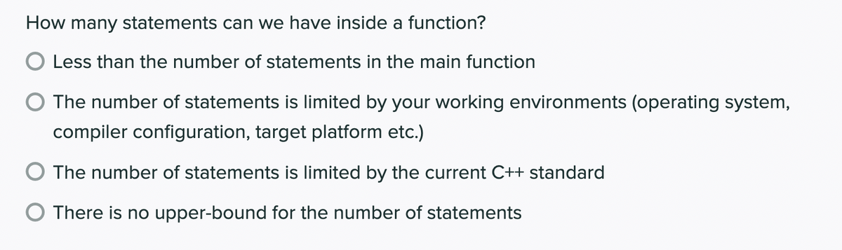 How many statements can we have inside a function?
Less than the number of statements in the main function
The number of statements is limited by your working environments (operating system,
compiler configuration, target platform etc.)
O The number of statements is limited by the current C++ standard
There is no upper-bound for the number of statements
