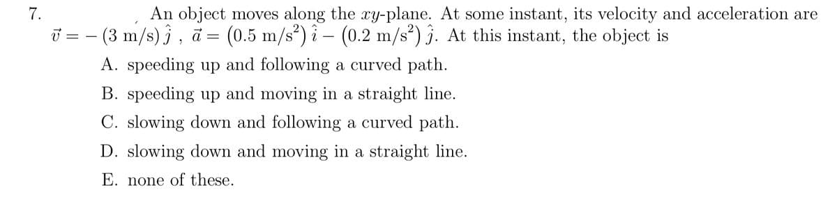 An object moves along the xy-plane. At some instant, its velocity and acceleration are
- (3 m/s) } , ā = (0.5 m/s²) î – (0.2 m/s²) j. At this instant, the object is
7.
=
A. speeding up and following a curved path.
B. speeding up and moving in a straight line.
C. slowing down and following a curved path.
D. slowing down and moving in a straight line.
E. none of these.
