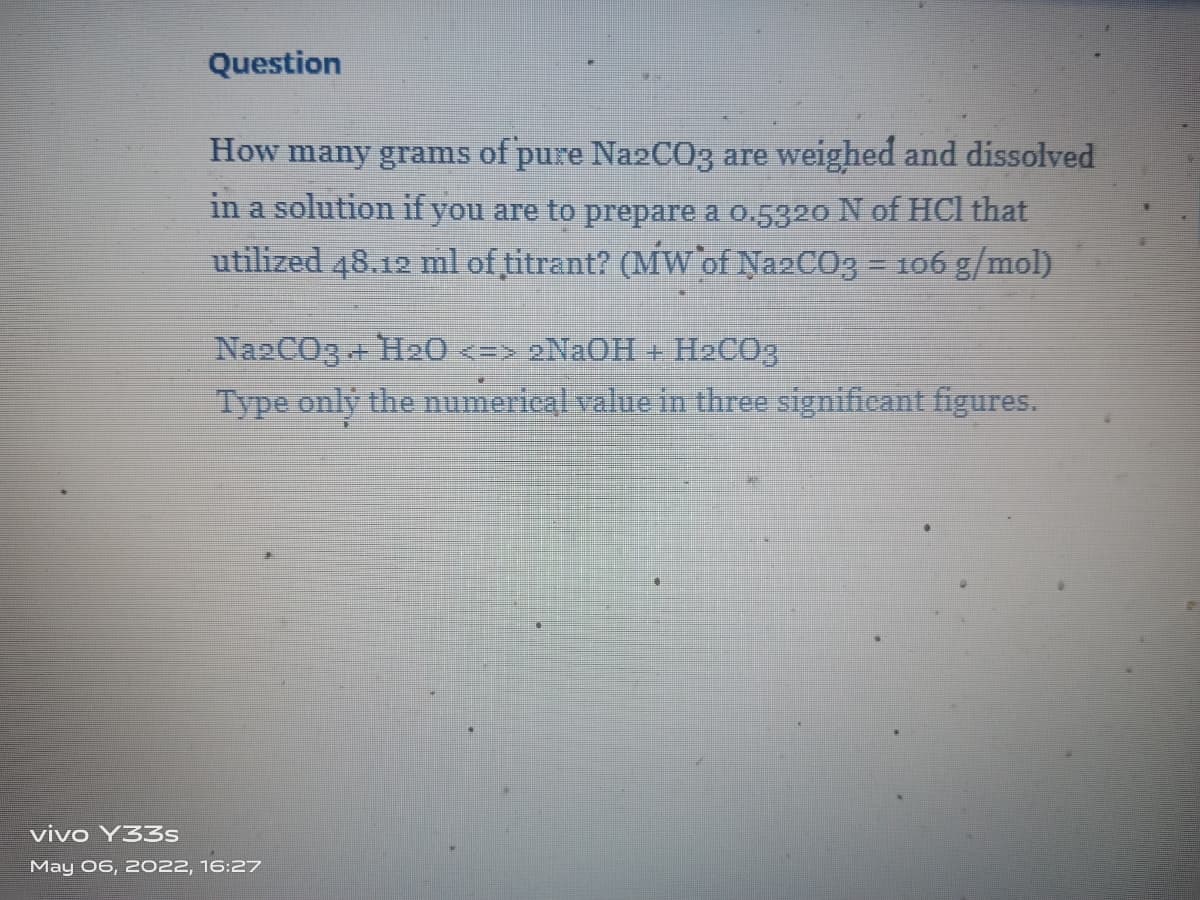 Question
How many grams of pure NazC03 are weighed and dissolved
in a solution if you are to prepare a o.5320 N of HCI that
utilized 48.12 ml of titrant? (MW`of Na2CO3 = 106 g/mol)
NazCO3 + H20 <=> 2N2OH + H2CO3
Type only the numerical value in three significant figures.
vivo Y33s
May 06, 2022, 16:27
