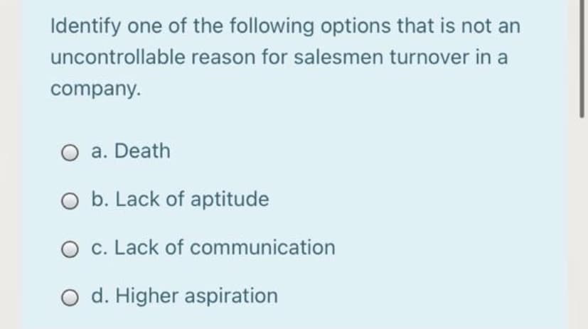 Identify one of the following options that is not an
uncontrollable reason for salesmen turnover in a
company.
O a. Death
O b. Lack of aptitude
O c. Lack of communication
O d. Higher aspiration
