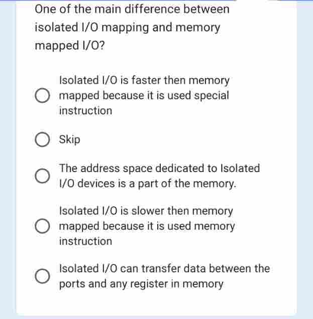 One of the main difference between
isolated I/O mapping and memory
mapped I/O?
Isolated I/O is faster then memory
O mapped because it is used special
instruction
Skip
The address space dedicated to Isolated
1/0 devices is a part of the memory.
Isolated I/O is slower then memory
mapped because it is used memory
instruction
Isolated I/O can transfer data between the
ports and any register in memory