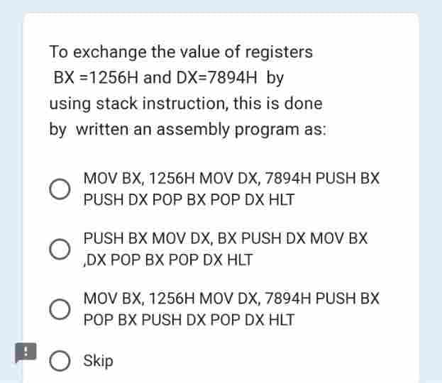 To exchange the value of registers
BX =1256H and DX=7894H by
using stack instruction, this is done
by written an assembly program as:
O
MOV BX, 1256H MOV DX, 7894H PUSH BX
PUSH DX POP BX POP DX HLT
PUSH BX MOV DX, BX PUSH DX MOV BX
DX POP BX POP DX HLT
MOV BX, 1256H MOV DX, 7894H PUSH BX
POP BX PUSH DX POP DX HLT
O Skip