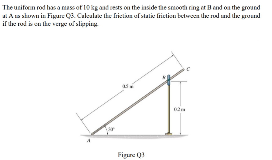 The uniform rod has a mass of 10 kg and rests on the inside the smooth ring at B and on the ground
at A as shown in Figure Q3. Calculate the friction of static friction between the rod and the ground
if the rod is on the verge of slipping.
0.5 m
0.2 m
30
A
Figure Q3
