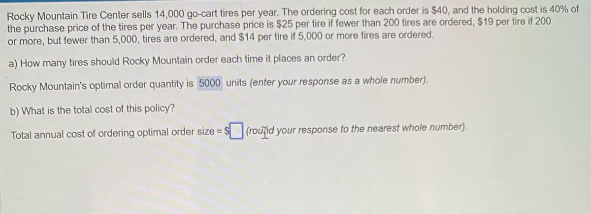 Rocky Mountain Tire Center sells 14,000 go-cart tires per year. The ordering cost for each order is $40, and the holding cost is 40% of
the purchase price of the tires per year. The purchase price is $25 per tire if fewer than 200 tires are ordered, $19 per tire if 200
or more, but fewer than 5,000, tires are ordered, and $14 per tire if 5,000 or more tires are ordered.
a) How many tires should Rocky Mountain order each time it places an order?
Rocky Mountain's optimal order quantity is 5000 units (enter your response as a whole number).
b) What is the total cost of this policy?
Total annual cost of ordering optimal order size=
(round your response to the nearest whole number).