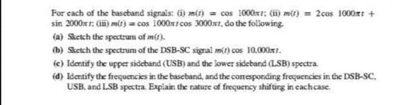 For each of the basebanıd signals: (1) m() = cos 1000xr: () mt) = 2cos 1000x: +
sin 2000 1; (ii) mt) = cos 1000x1 cos 3000x1, do the following.
(a) Sketch the spectrum of m(1).
(b) Sketch the spectrum of the DSB-SC signal m1) cos 10.00rr.
(e) Identify the upper sideband (USB) and the lower sideband (LSB) spectra.
(d) Identify the frequencies in the baseband, and the coresponding frequencies in the DSB-SC,
USB, and LSB spectra Explain the nature of frequency shifüing in cachcase.
