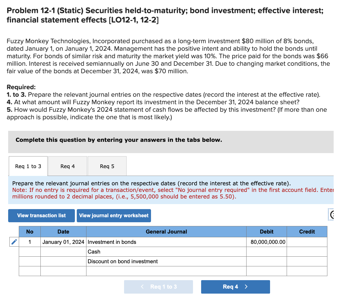 Problem 12-1 (Static) Securities held-to-maturity; bond investment; effective interest;
financial statement effects [LO12-1, 12-2]
Fuzzy Monkey Technologies, Incorporated purchased as a long-term investment $80 million of 8% bonds,
dated January 1, on January 1, 2024. Management has the positive intent and ability to hold the bonds until
maturity. For bonds of similar risk and maturity the market yield was 10%. The price paid for the bonds was $66
million. Interest is received semiannually on June 30 and December 31. Due to changing market conditions, the
fair value of the bonds at December 31, 2024, was $70 million.
Required:
1. to 3. Prepare the relevant journal entries on the respective dates (record the interest at the effective rate).
4. At what amount will Fuzzy Monkey report its investment in the December 31, 2024 balance sheet?
5. How would Fuzzy Monkey's 2024 statement of cash flows be affected by this investment? (If more than one
approach is possible, indicate the one that is most likely.)
Complete this question by entering your answers in the tabs below.
Req 1 to 3
Req 4
Req 5
Prepare the relevant journal entries on the respective dates (record the interest at the effective rate).
Note: If no entry is required for a transaction/event, select "No journal entry required" in the first account field. Enter
millions rounded to 2 decimal places, (i.e., 5,500,000 should be entered as 5.50).
View transaction list
View journal entry worksheet
No
Date
1 January 01, 2024 Investment in bonds
General Journal
Cash
Discount on bond investment
<
Req 1 to 3
Req 4 >
Debit
80,000,000.00
Credit