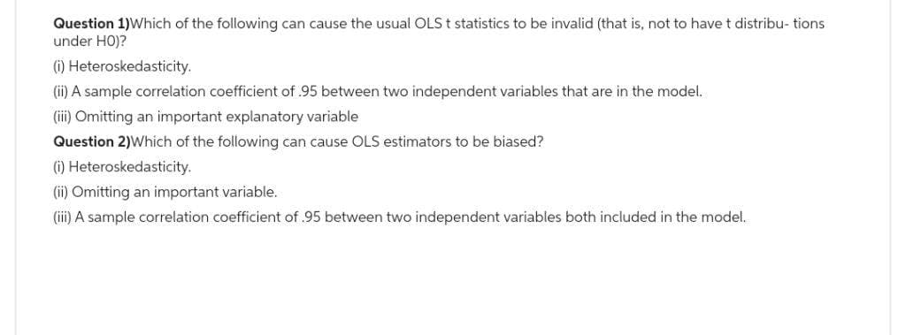 Question 1) Which of the following can cause the usual OLS t statistics to be invalid (that is, not to have t distribu- tions
under HO)?
(i) Heteroskedasticity.
(ii) A sample correlation coefficient of 95 between two independent variables that are in the model.
(iii) Omitting an important explanatory variable
Question 2) Which of the following can cause OLS estimators to be biased?
(i) Heteroskedasticity.
(ii) Omitting an important variable.
(iii) A sample correlation coefficient of .95 between two independent variables both included in the model.