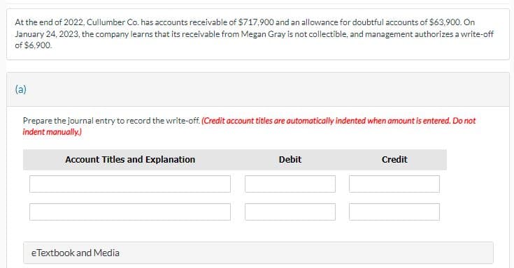 At the end of 2022, Cullumber Co. has accounts receivable of $717,900 and an allowance for doubtful accounts of $63,900. On
January 24, 2023, the company learns that its receivable from Megan Gray is not collectible, and management authorizes a write-off
of $6,900.
(a)
Prepare the journal entry to record the write-off. (Credit account titles are automatically indented when amount is entered. Do not
indent manually.)
Account Titles and Explanation
e Textbook and Media
Debit
Credit