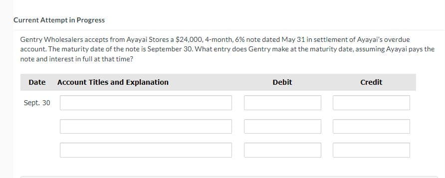 Current Attempt in Progress
Gentry Wholesalers accepts from Ayayai Stores a $24,000, 4-month, 6% note dated May 31 in settlement of Ayayai's overdue
account. The maturity date of the note is September 30. What entry does Gentry make at the maturity date, assuming Ayayai pays the
note and interest in full at that time?
Date Account Titles and Explanation
Sept. 30
Debit
Credit