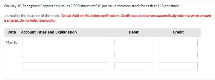 On May 10, Pronghorn Corporation issues 2,700 shares of $10 par value common stock for cash at $18 per share.
Journalize the issuance of the stock. (List all debit entries before credit entries. Credit account titles are automatically indented when amount
is entered. Do not indent manually.)
Date Account Titles and Explanation
May 10
Debit
Credit