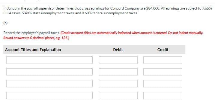 In January, the payroll supervisor determines that gross earnings for Concord Company are $84,000. All earnings are subject to 7.65%
FICA taxes, 5.40% state unemployment taxes, and 0.60% federal unemployment taxes.
(b)
Record the employer's payroll taxes. (Credit account titles are automatically indented when amount is entered. Do not indent manually.
Round answers to O decimal places, e.g. 125.)
Account Titles and Explanation
Debit
Credit
[